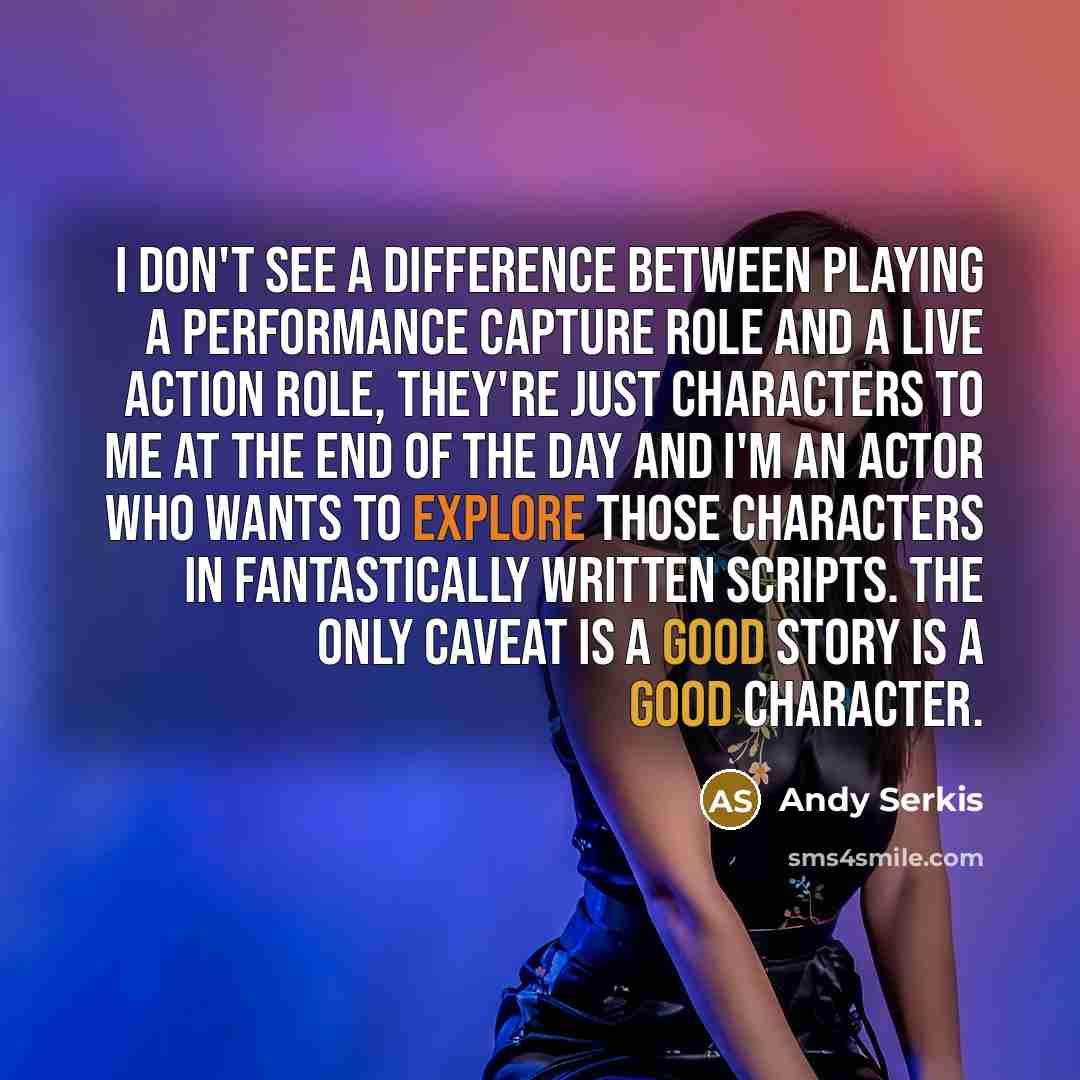 “I don't see a difference between playing a performance capture role and a live action role, they're just characters to me at the end of the day and I'm an actor who wants to explore those characters in fantastically written scripts. The only caveat is a good story is a good character.” quote by Andy Serkis