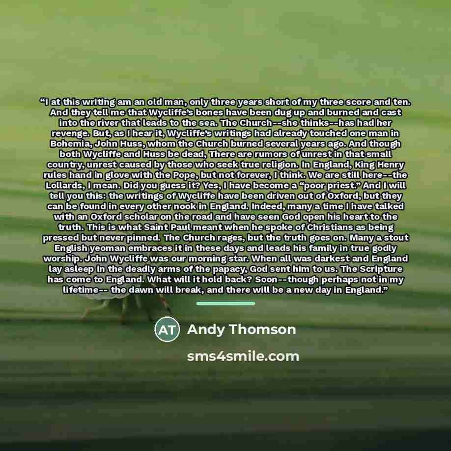 “I at this writing am an old man, only three years short of my three score and ten. And they tell me that Wycliffe’s bones have been dug up and burned and cast into the river that leads to the sea. The Church--she thinks--has had her revenge. But, as I hear it, Wycliffe’s writings had already…” quote by Andy Thomson