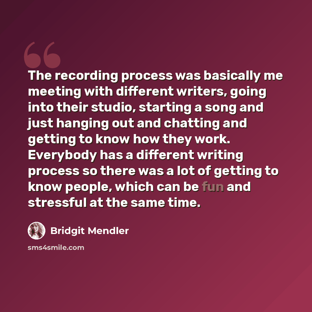 “The recording process was basically me meeting with different writers, going into their studio, starting a song and just hanging out and chatting and getting to know how they work. Everybody has a different writing process so there was a lot of getting to know people, which can be fun and…” quote by Bridgit Mendler
