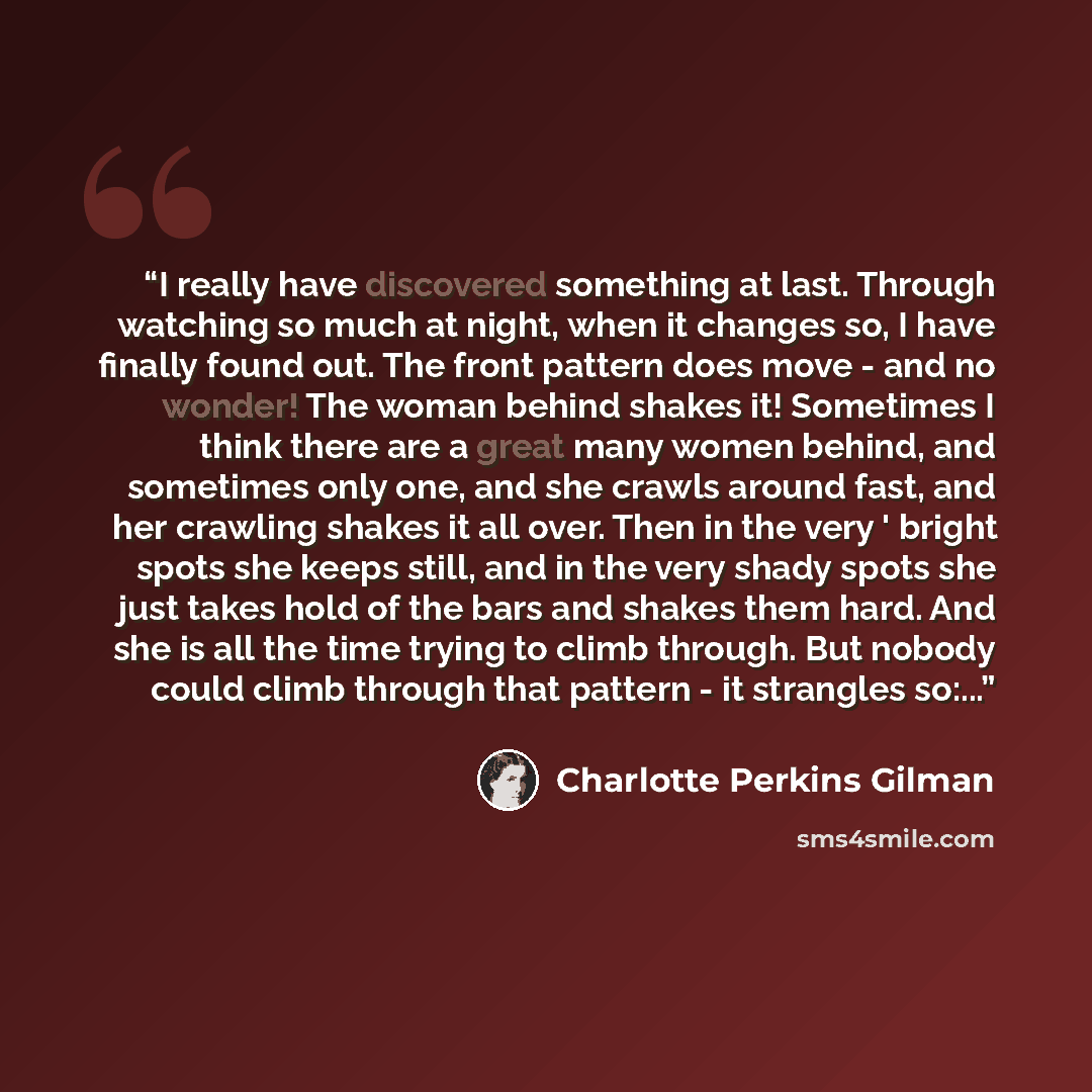 “I really have discovered something at last. Through watching so much at night, when it changes so, I have finally found out. The front pattern does move - and no wonder! The woman behind shakes it! Sometimes I think there are a great many women behind, and sometimes only one, and she crawls around…” quote by Charlotte Perkins Gilman