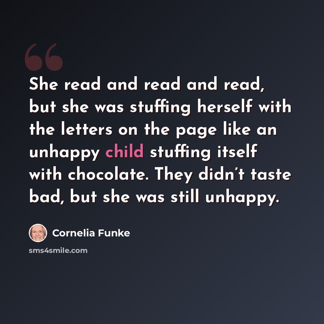 “She read and read and read, but she was stuffing herself with the letters on the page like an unhappy child stuffing itself with chocolate. They didn’t taste bad, but she was still unhappy.” quote by Cornelia Funke