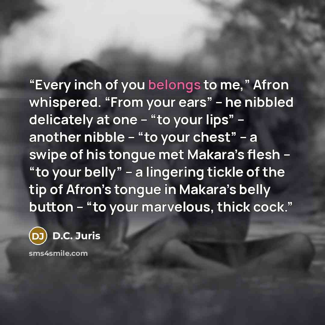 “Every inch of you belongs to me,” Afron whispered. “From your ears” -- he nibbled delicately at one -- “to your lips” -- another nibble -- “to your chest” -- a swipe of his tongue met Makara’s flesh -- “to your belly” -- a lingering tickle of the tip of Afron’s tongue in Makara’s belly button…” quote by D.C. Juris