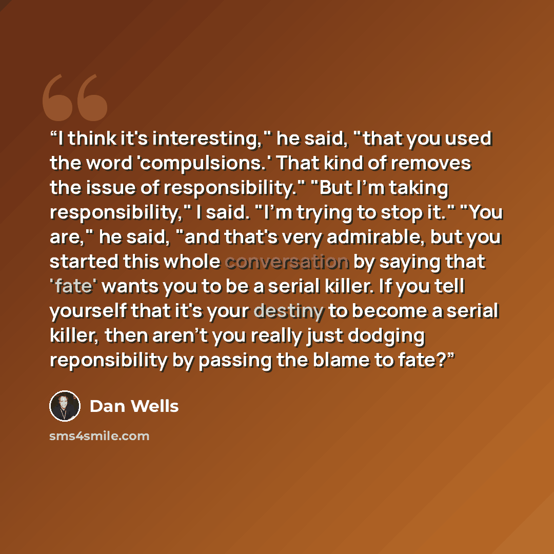 “I think it's interesting," he said, "that you used the word 'compulsions.' That kind of removes the issue of responsibility." "But I'm taking responsibility," I said. "I'm trying to stop it." "You are," he said, "and that's very admirable, but you started this whole conversation by saying that…” quote by Dan Wells