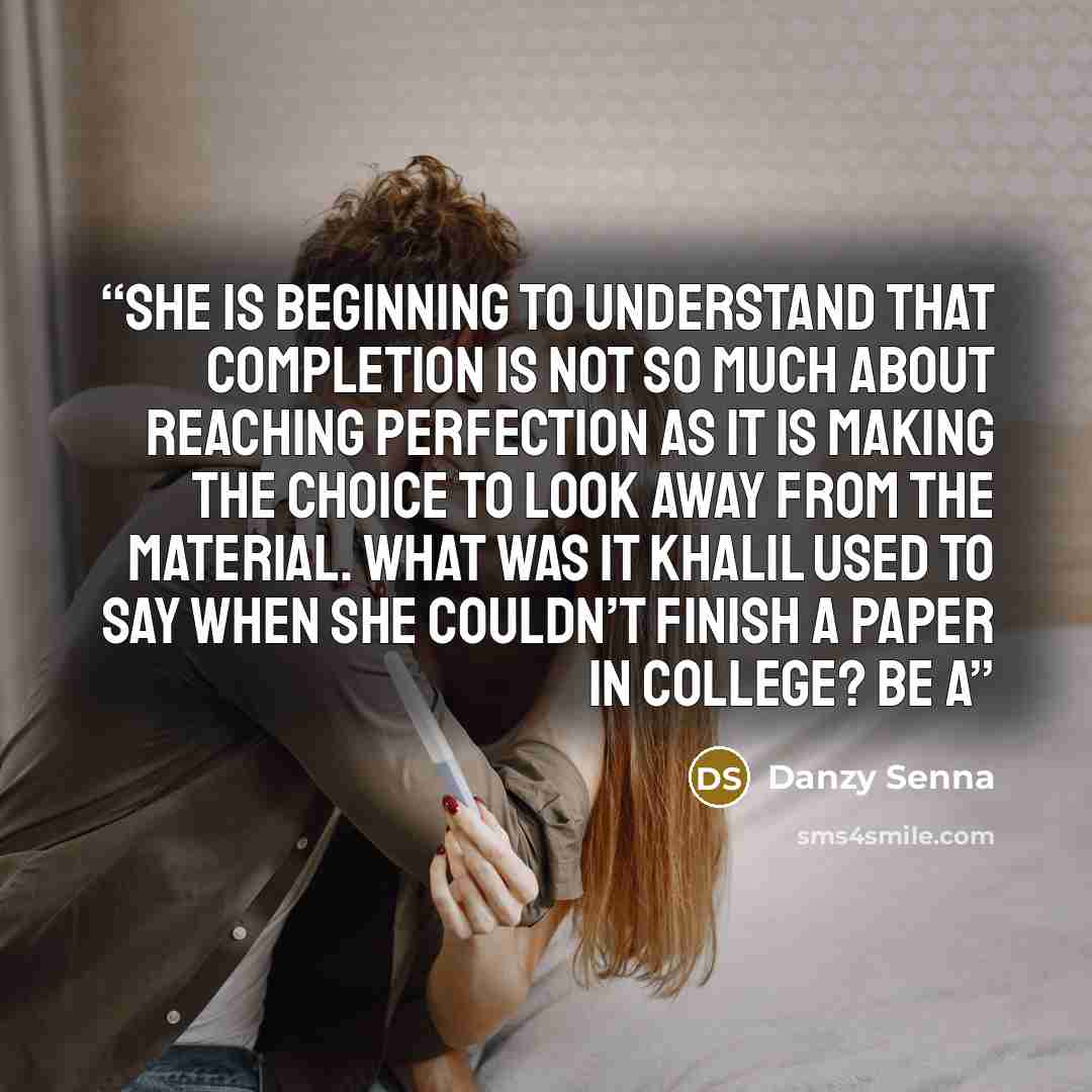 “She is beginning to understand that completion is not so much about reaching perfection as it is making the choice to look away from the material. What was it Khalil used to say when she couldn’t finish a paper in college? Be a” quote by Danzy Senna