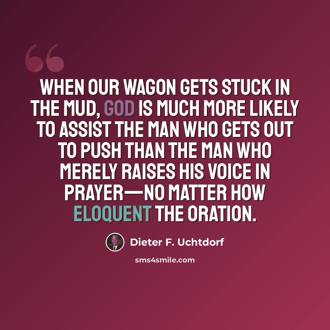 “When our wagon gets stuck in the mud, God is much more likely to assist the man who gets out to push than the man who merely raises his voice in prayer—no matter how eloquent the oration.” quote by Dieter F. Uchtdorf