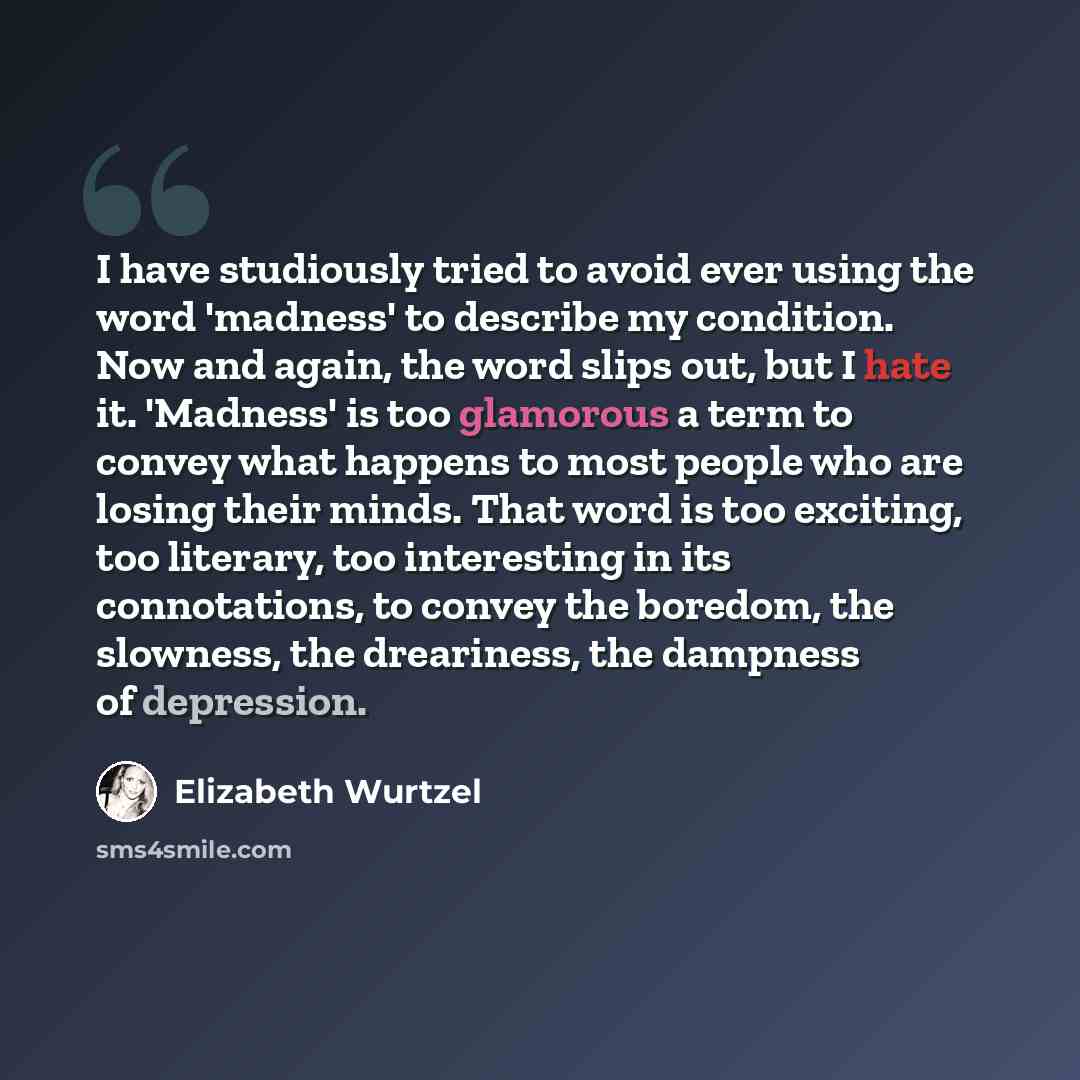 “I have studiously tried to avoid ever using the word 'madness' to describe my condition. Now and again, the word slips out, but I hate it. 'Madness' is too glamorous a term to convey what happens to most people who are losing their minds. That word is too exciting, too literary, too interesting in…” quote by Elizabeth Wurtzel