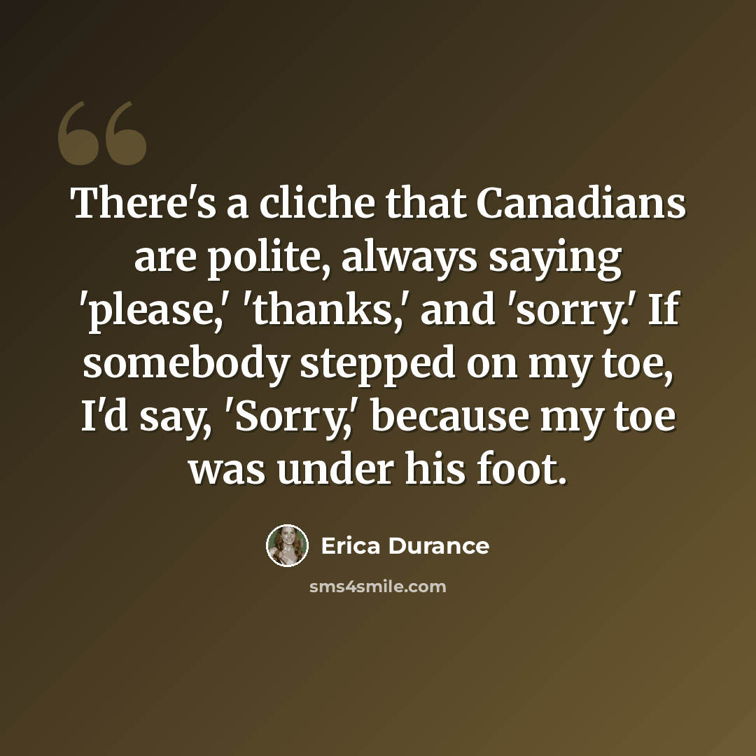 “There's a cliche that Canadians are polite, always saying 'please,' 'thanks,' and 'sorry.' If somebody stepped on my toe, I'd say, 'Sorry,' because my toe was under his foot.” quote by Erica Durance