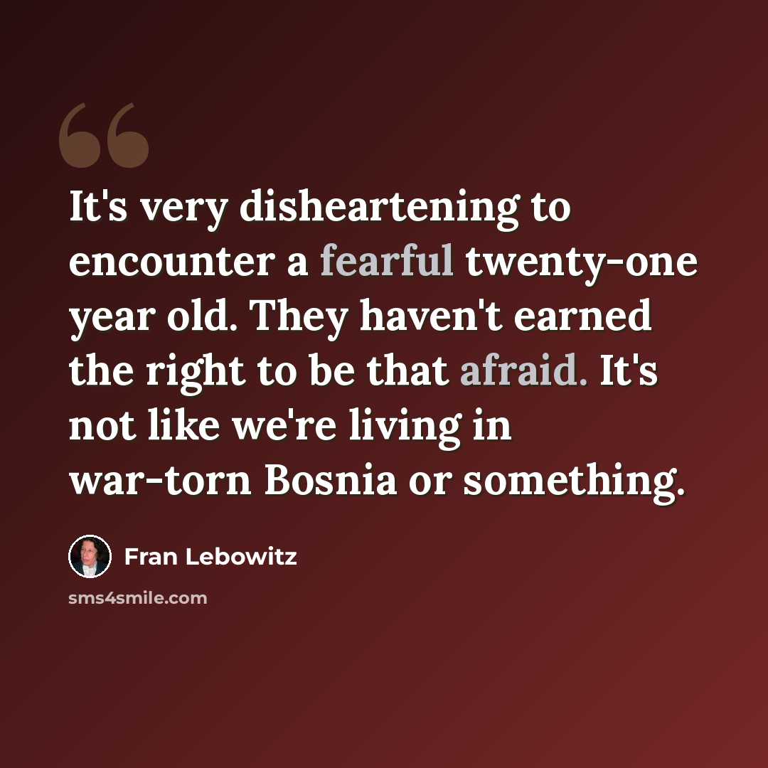 “It's very disheartening to encounter a fearful twenty-one year old. They haven't earned the right to be that afraid. It's not like we're living in war-torn Bosnia or something.” quote by Fran Lebowitz