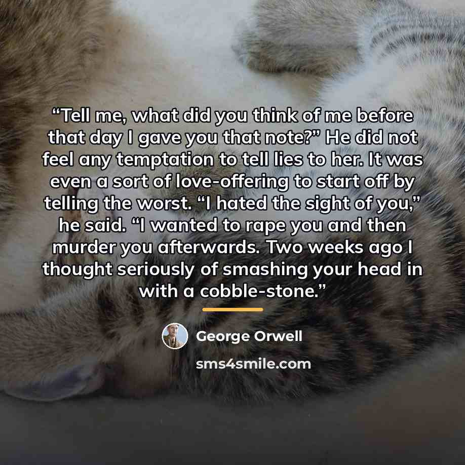 “Tell me, what did you think of me before that day I gave you that note?” He did not feel any temptation to tell lies to her. It was even a sort of love-offering to start off by telling the worst. “I hated the sight of you,” he said. “I wanted to rape you and then murder you afterwards. Two weeks…” quote by George Orwell