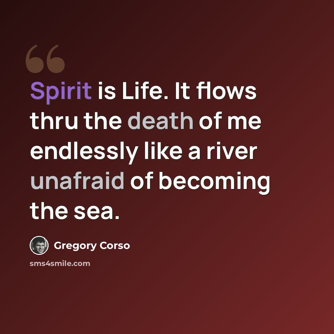 “Spirit is Life. It flows thru the death of me endlessly like a river unafraid of becoming the sea.” quote by Gregory Corso