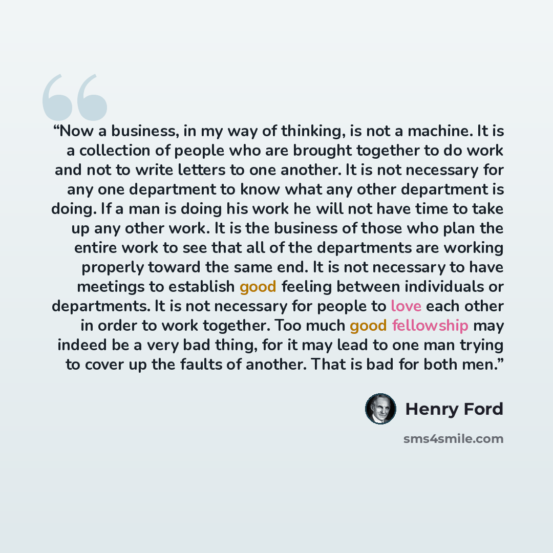 “Now a business, in my way of thinking, is not a machine. It is a collection of people who are brought together to do work and not to write letters to one another. It is not necessary for any one department to know what any other department is doing. If a man is doing his work he will not have time…” quote by Henry Ford