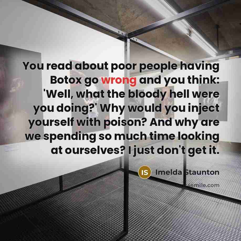 “You read about poor people having Botox go wrong and you think: 'Well, what the bloody hell were you doing?' Why would you inject yourself with poison? And why are we spending so much time looking at ourselves? I just don't get it.” quote by Imelda Staunton