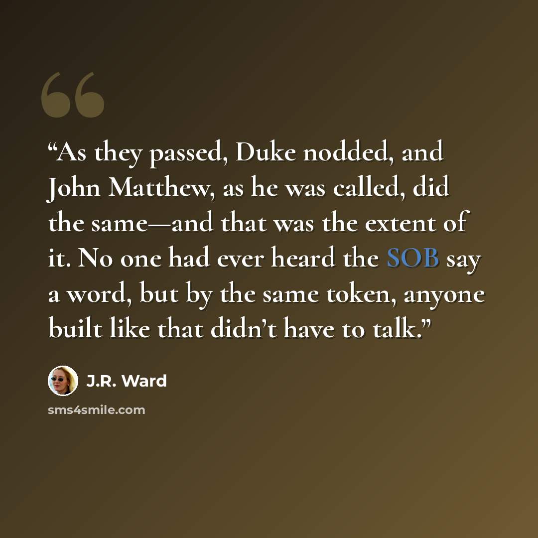 “As they passed, Duke nodded, and John Matthew, as he was called, did the same—and that was the extent of it. No one had ever heard the SOB say a word, but by the same token, anyone built like that didn’t have to talk.” quote by J.R. Ward