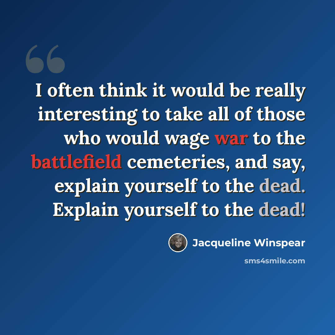“I often think it would be really interesting to take all of those who would wage war to the battlefield cemeteries, and say, explain yourself to the dead. Explain yourself to the dead!” quote by Jacqueline Winspear