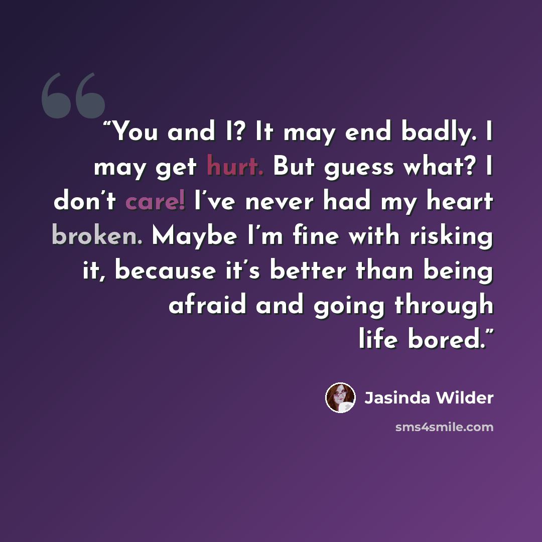 “You and I? It may end badly. I may get hurt. But guess what? I don’t care! I’ve never had my heart broken. Maybe I’m fine with risking it, because it’s better than being afraid and going through life bored.” quote by Jasinda Wilder