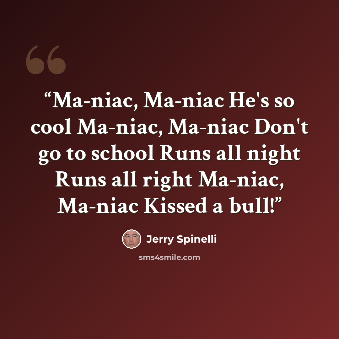 “Ma-niac, Ma-niac He's so cool Ma-niac, Ma-niac Don't go to school Runs all night Runs all right Ma-niac, Ma-niac Kissed a bull!” quote by Jerry Spinelli