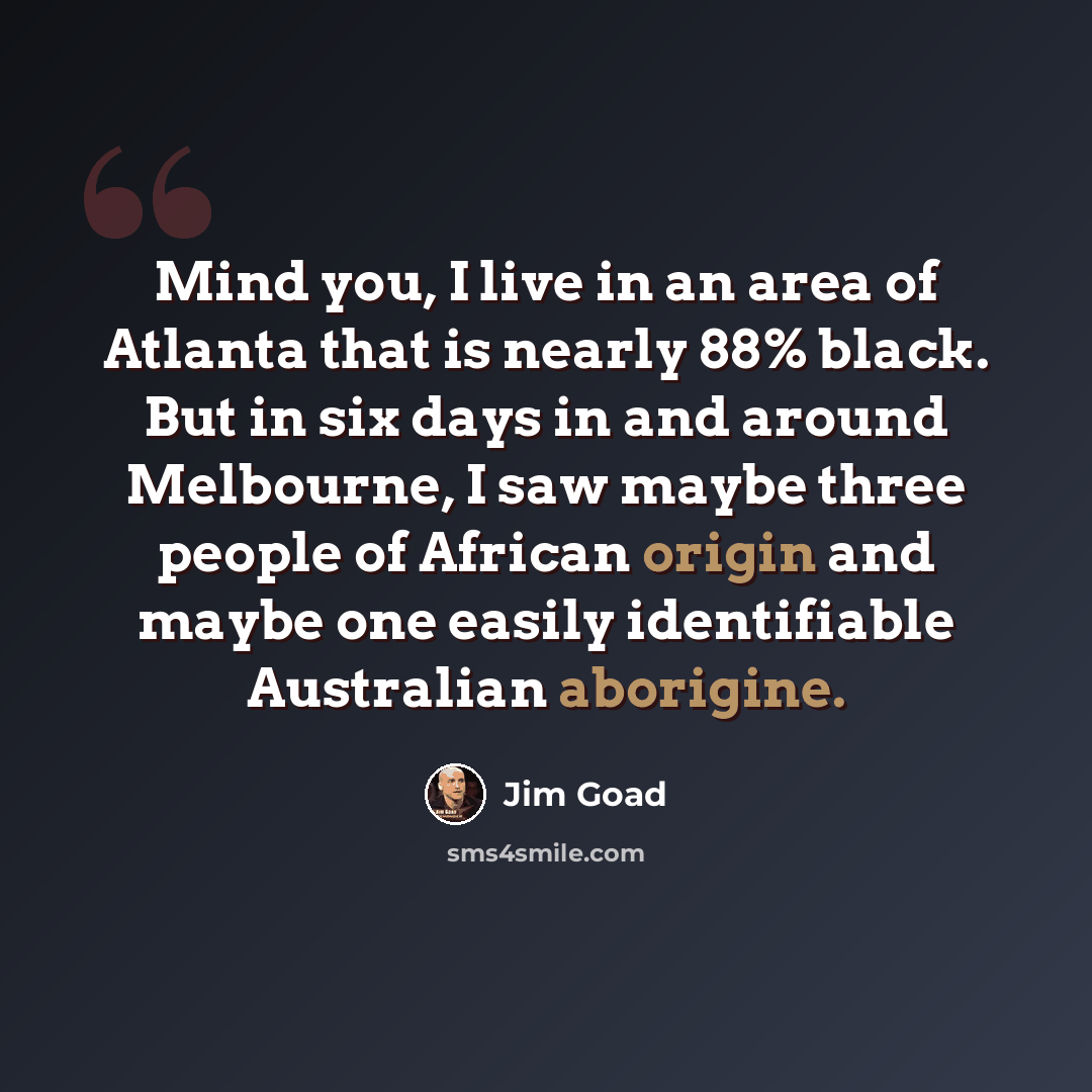 “Mind you, I live in an area of Atlanta that is nearly 88% black. But in six days in and around Melbourne, I saw maybe three people of African origin and maybe one easily identifiable Australian aborigine.” quote by Jim Goad