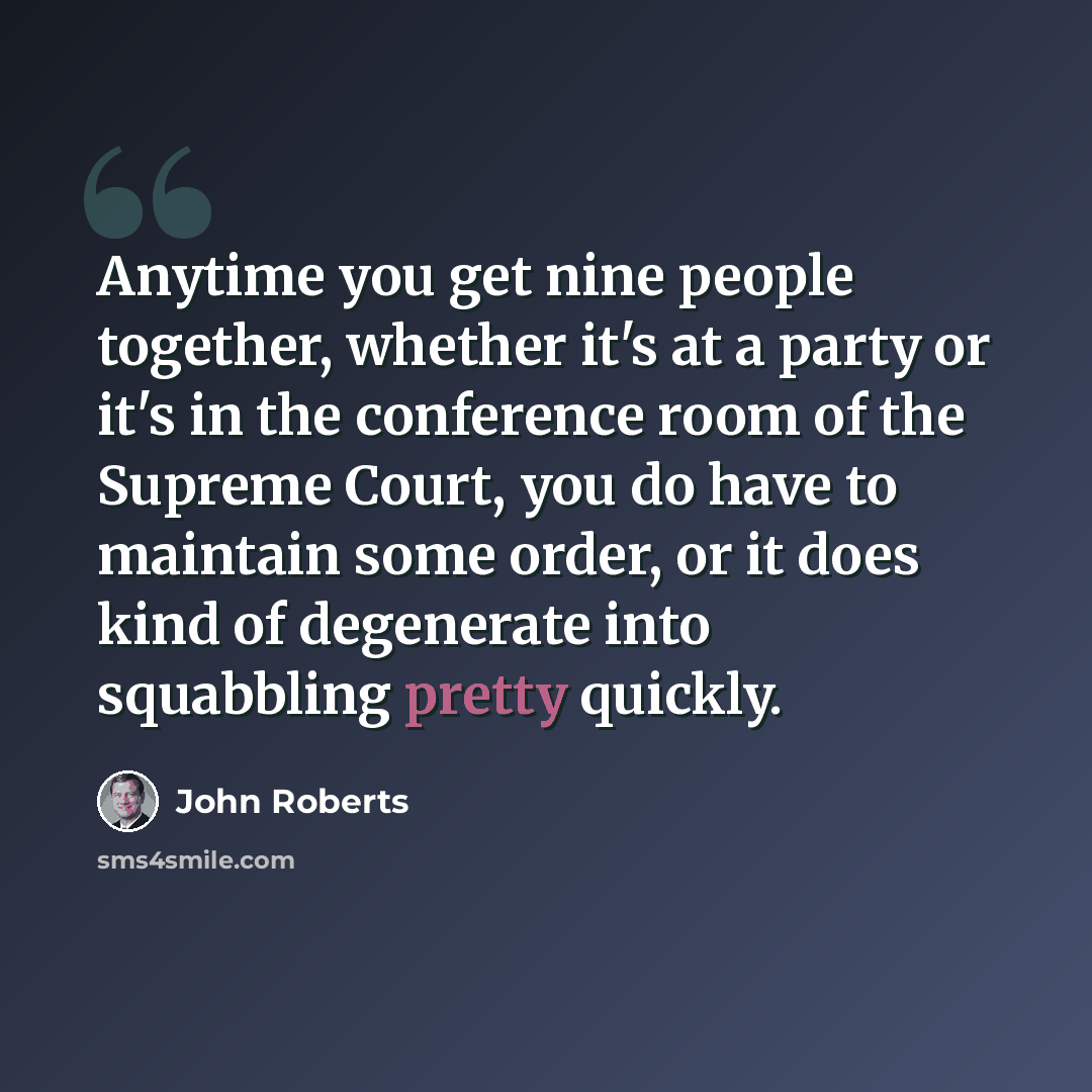“Anytime you get nine people together, whether it's at a party or it's in the conference room of the Supreme Court, you do have to maintain some order, or it does kind of degenerate into squabbling pretty quickly.” quote by John Roberts