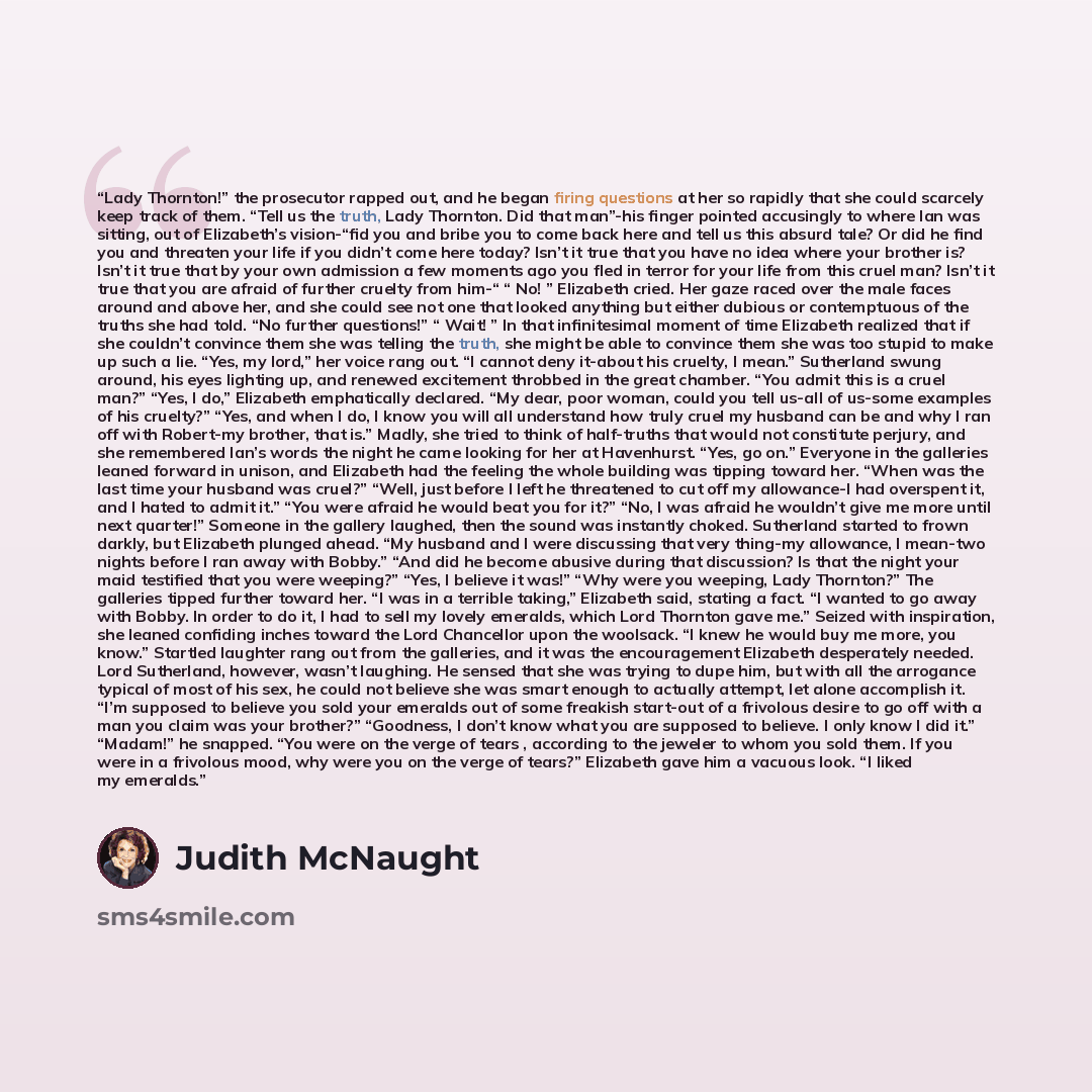 “Lady Thornton!” the prosecutor rapped out, and he began firing questions at her so rapidly that she could scarcely keep track of them. “Tell us the truth, Lady Thornton. Did that man”-his finger pointed accusingly to where Ian was sitting, out of Elizabeth’s vision-“fid you and bribe you to come…” quote by Judith McNaught