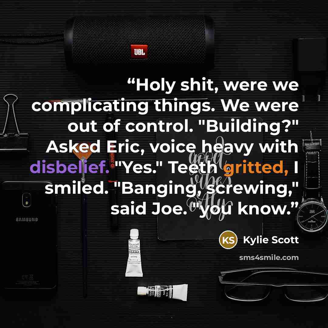 “Holy shit, were we complicating things. We were out of control. "Building?" Asked Eric, voice heavy with disbelief. "Yes." Teeth gritted, I smiled. "Banging, screwing," said Joe. "you know.” quote by Kylie Scott