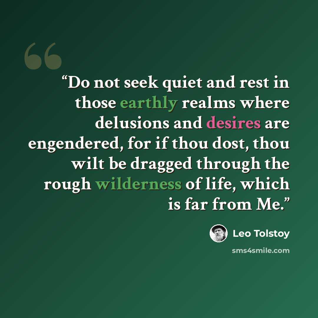 “Do not seek quiet and rest in those earthly realms where delusions and desires are engendered, for if thou dost, thou wilt be dragged through the rough wilderness of life, which is far from Me.” quote by Leo Tolstoy