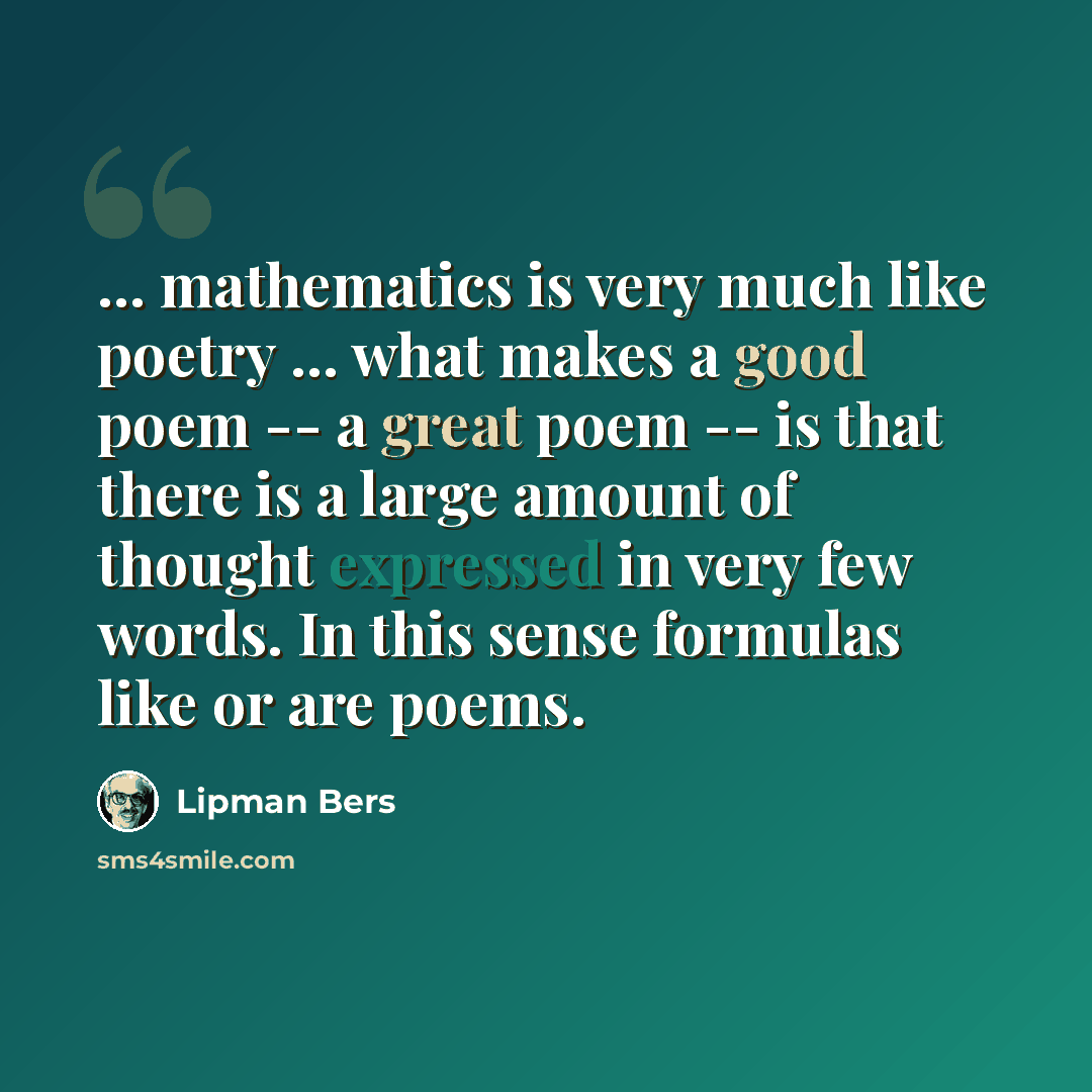 “... mathematics is very much like poetry ... what makes a good poem -- a great poem -- is that there is a large amount of thought expressed in very few words. In this sense formulas like or are poems.” quote by Lipman Bers