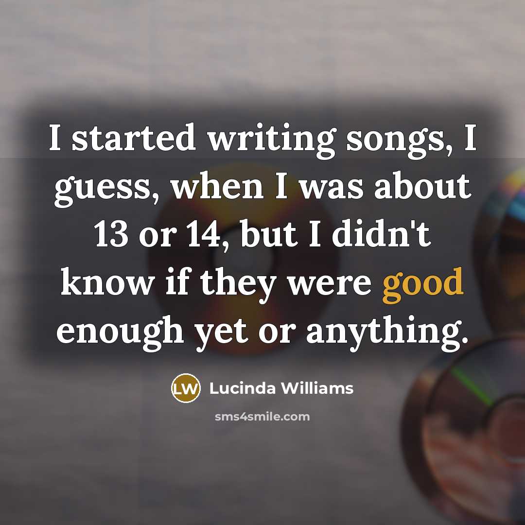 “I started writing songs, I guess, when I was about 13 or 14, but I didn't know if they were good enough yet or anything.” quote by Lucinda Williams