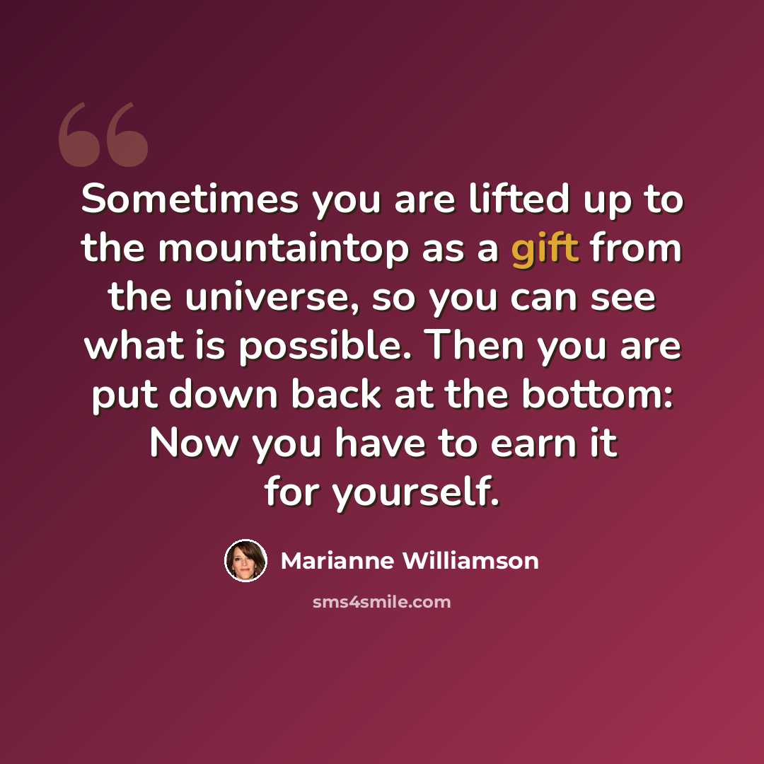 “Sometimes you are lifted up to the mountaintop as a gift from the universe, so you can see what is possible. Then you are put down back at the bottom: Now you have to earn it for yourself.” quote by Marianne Williamson