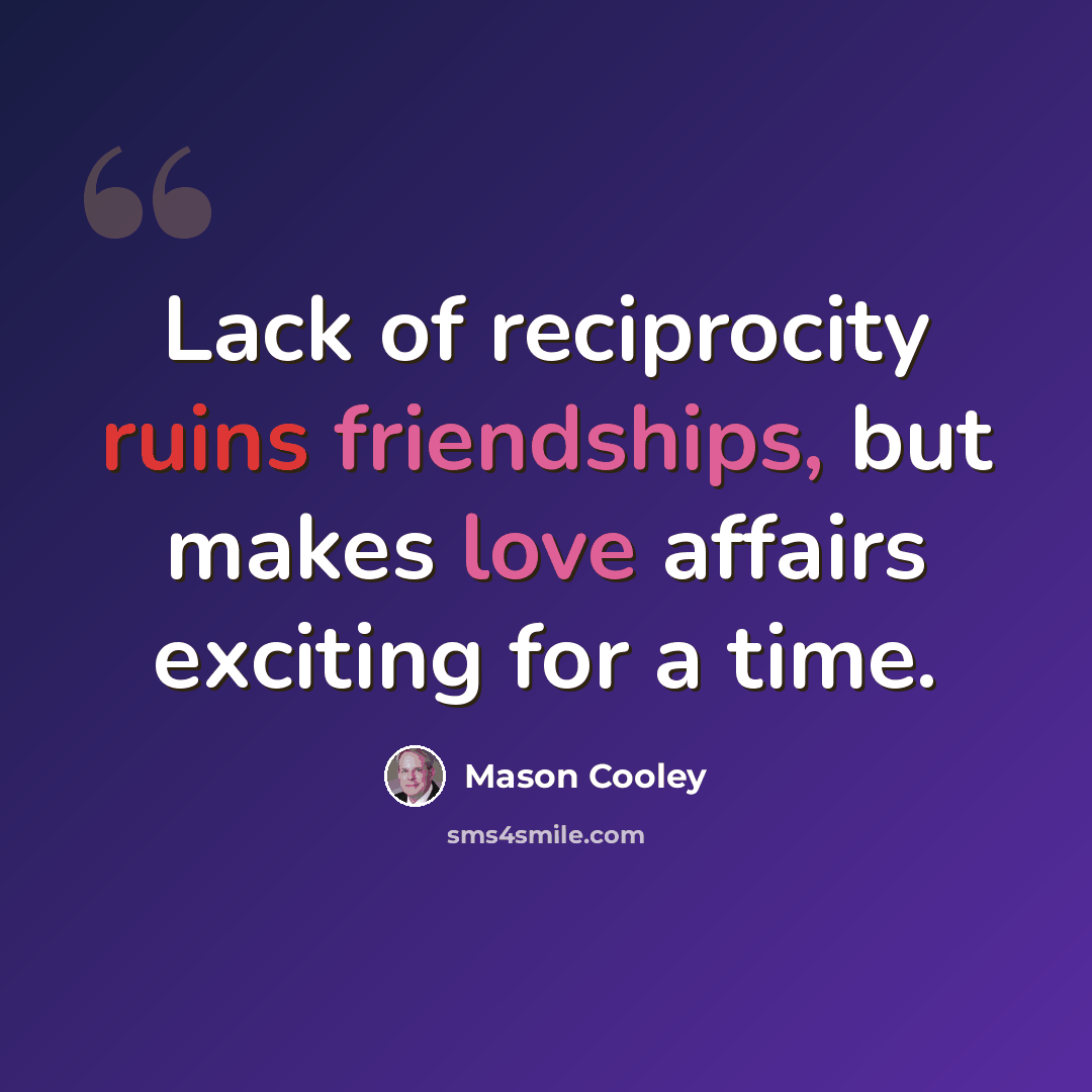 “Lack of reciprocity ruins friendships, but makes love affairs exciting for a time.” quote by Mason Cooley