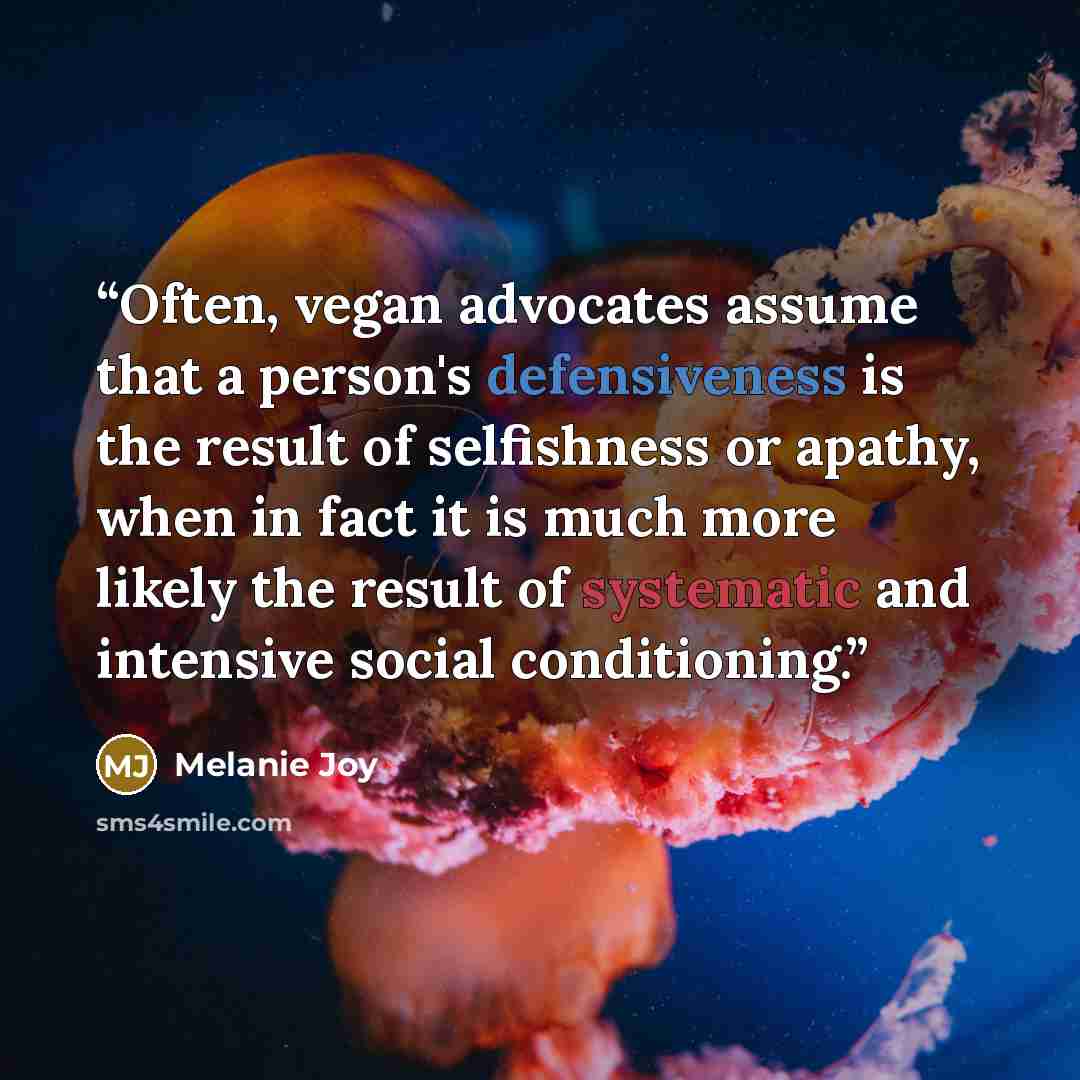 “Often, vegan advocates assume that a person's defensiveness is the result of selfishness or apathy, when in fact it is much more likely the result of systematic and intensive social conditioning.” quote by Melanie Joy