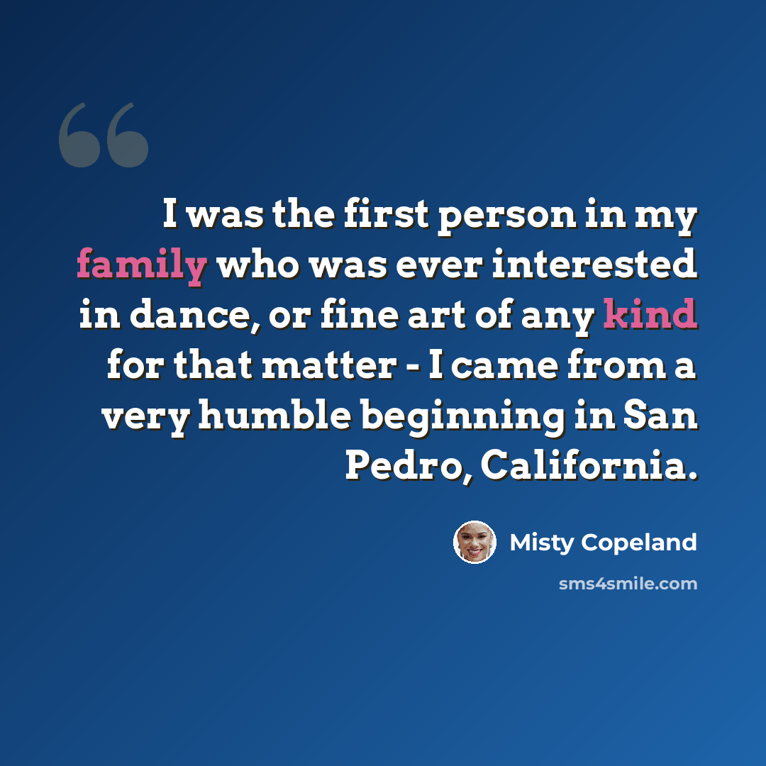 “I was the first person in my family who was ever interested in dance, or fine art of any kind for that matter - I came from a very humble beginning in San Pedro, California.” quote by Misty Copeland