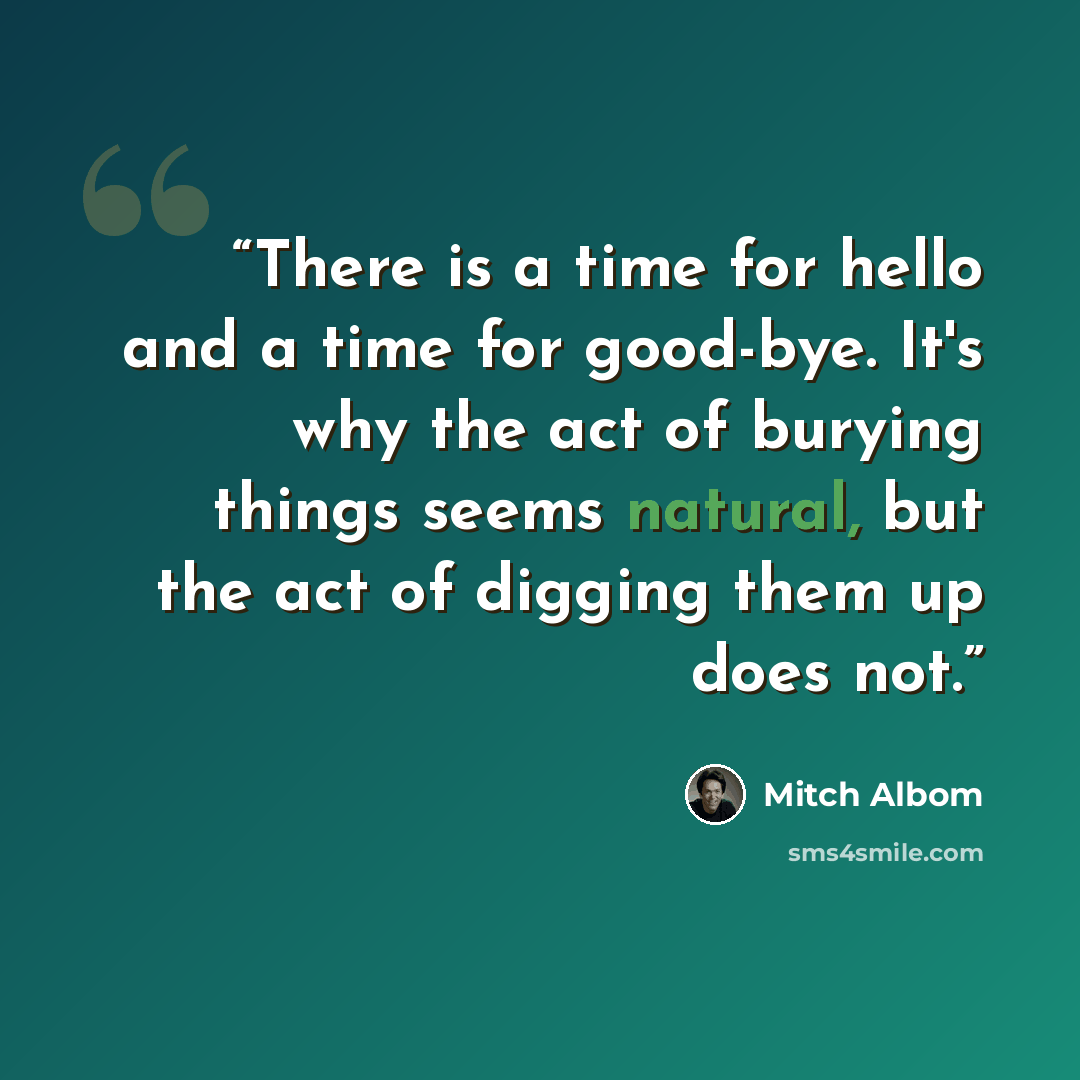 “There is a time for hello and a time for good-bye. It's why the act of burying things seems natural, but the act of digging them up does not.” quote by Mitch Albom