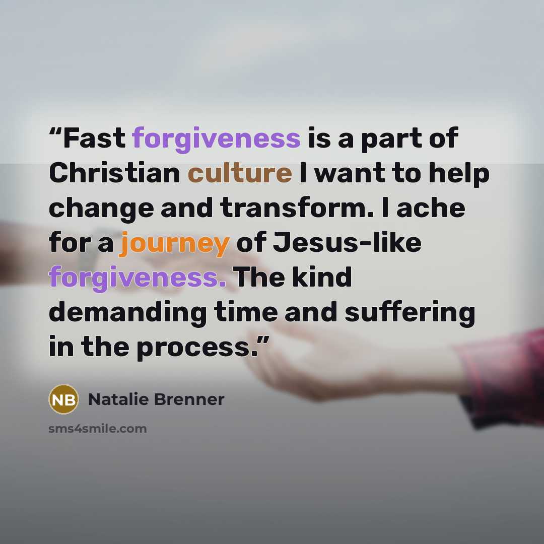 “Fast forgiveness is a part of Christian culture I want to help change and transform. I ache for a journey of Jesus-like forgiveness. The kind demanding time and suffering in the process.” quote by Natalie Brenner
