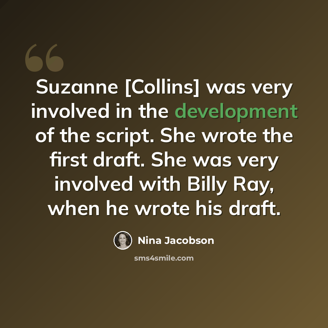 “Suzanne [Collins] was very involved in the development of the script. She wrote the first draft. She was very involved with Billy Ray, when he wrote his draft.” quote by Nina Jacobson