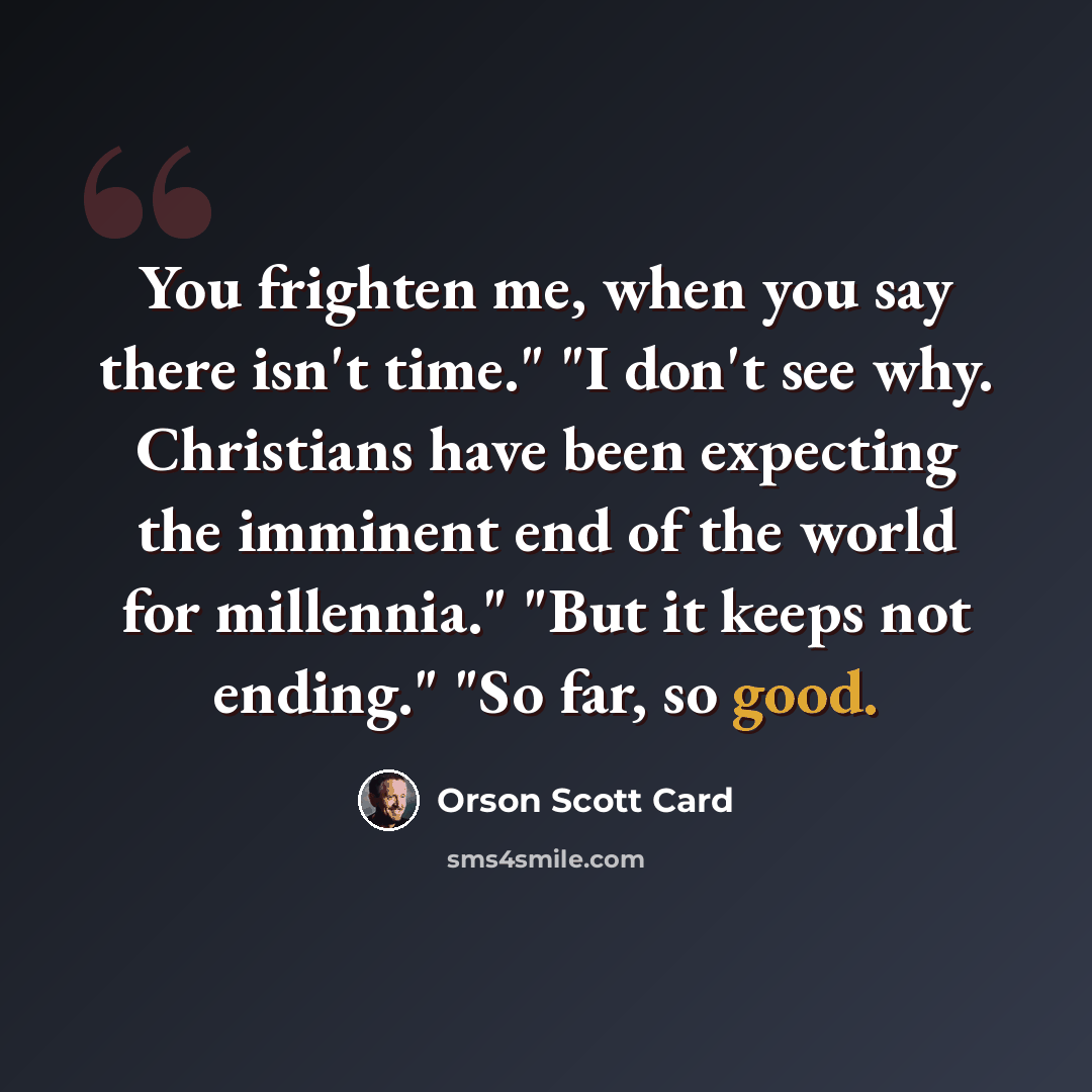 “You frighten me, when you say there isn't time." "I don't see why. Christians have been expecting the imminent end of the world for millennia." "But it keeps not ending." "So far, so good.” quote by Orson Scott Card