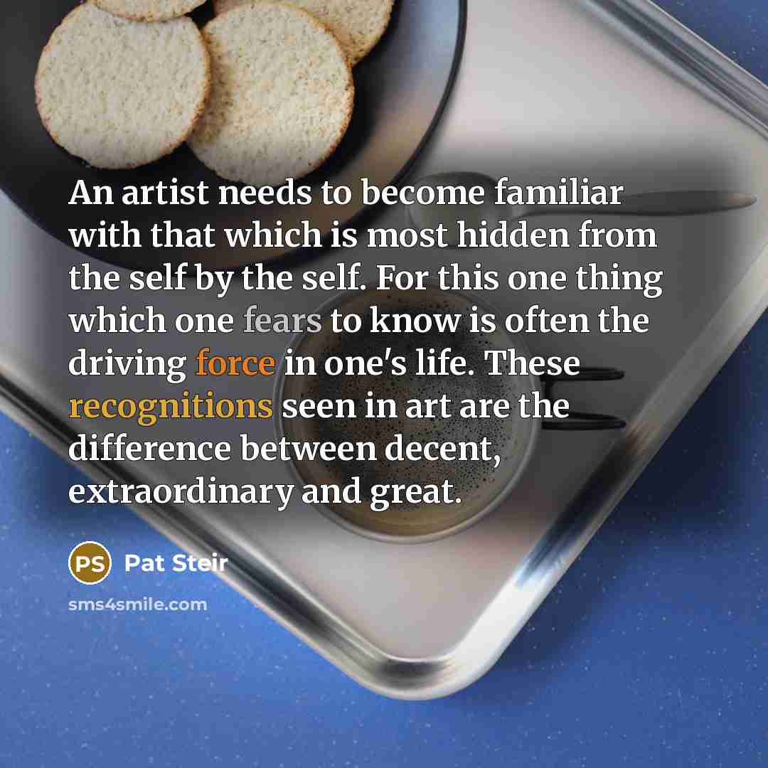 “An artist needs to become familiar with that which is most hidden from the self by the self. For this one thing which one fears to know is often the driving force in one's life. These recognitions seen in art are the difference between decent, extraordinary and great.” quote by Pat Steir