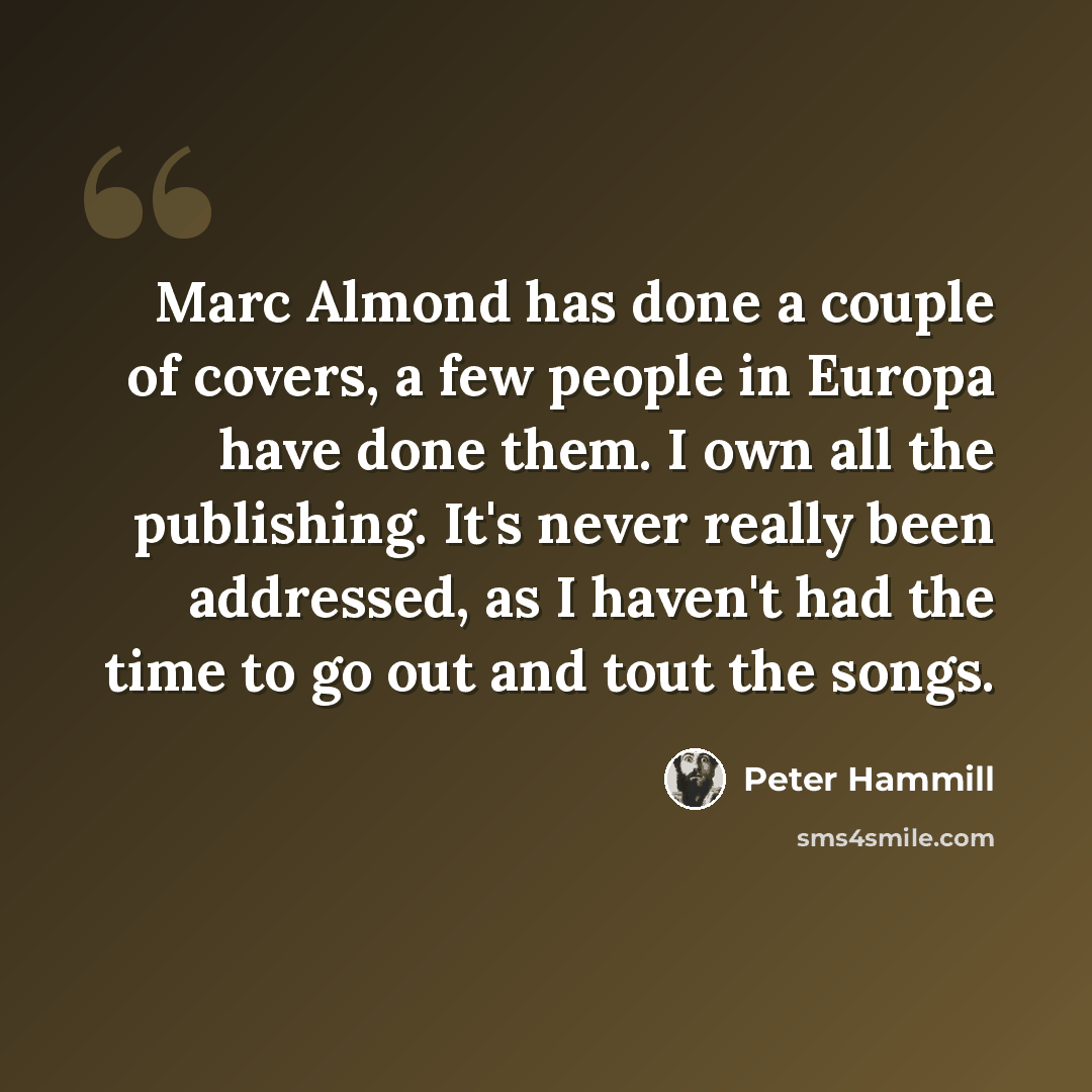 “Marc Almond has done a couple of covers, a few people in Europa have done them. I own all the publishing. It's never really been addressed, as I haven't had the time to go out and tout the songs.” quote by Peter Hammill