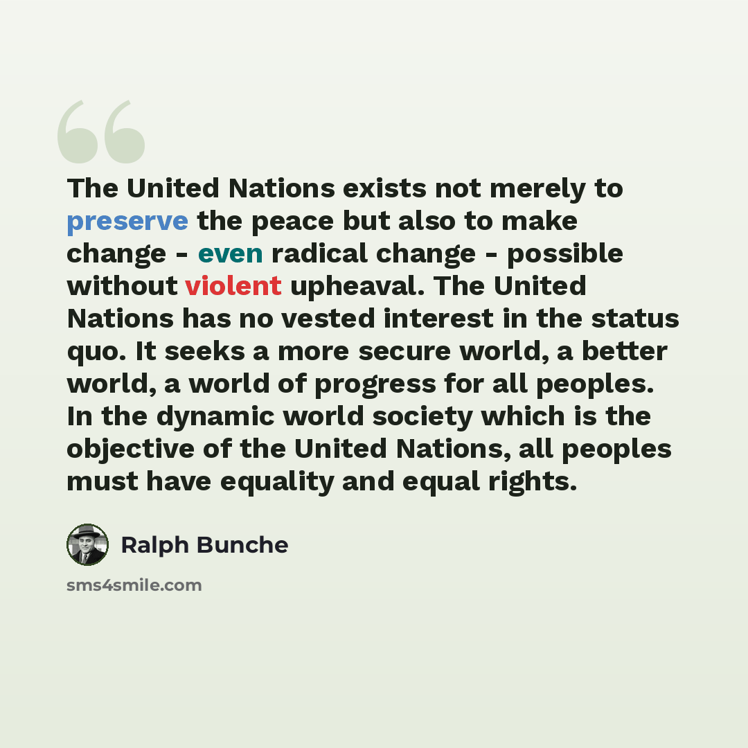 “The United Nations exists not merely to preserve the peace but also to make change - even radical change - possible without violent upheaval. The United Nations has no vested interest in the status quo. It seeks a more secure world, a better world, a world of progress for all peoples. In the…” quote by Ralph Bunche