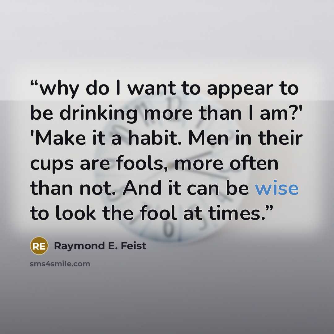 “why do I want to appear to be drinking more than I am?' 'Make it a habit. Men in their cups are fools, more often than not. And it can be wise to look the fool at times.” quote by Raymond E. Feist