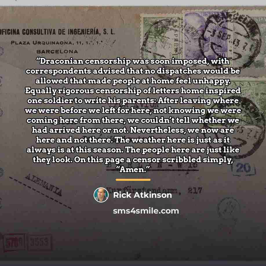 “Draconian censorship was soon imposed, with correspondents advised that no dispatches would be allowed that made people at home feel unhappy. Equally rigorous censorship of letters home inspired one soldier to write his parents: After leaving where we were before we left for here, not knowing we…” quote by Rick Atkinson