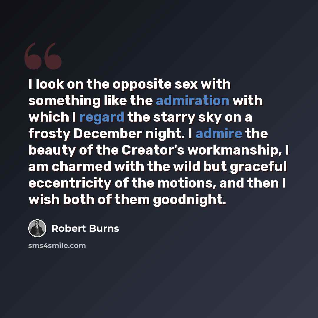 “I look on the opposite sex with something like the admiration with which I regard the starry sky on a frosty December night. I admire the beauty of the Creator's workmanship, I am charmed with the wild but graceful eccentricity of the motions, and then I wish both of them goodnight.” quote by Robert Burns