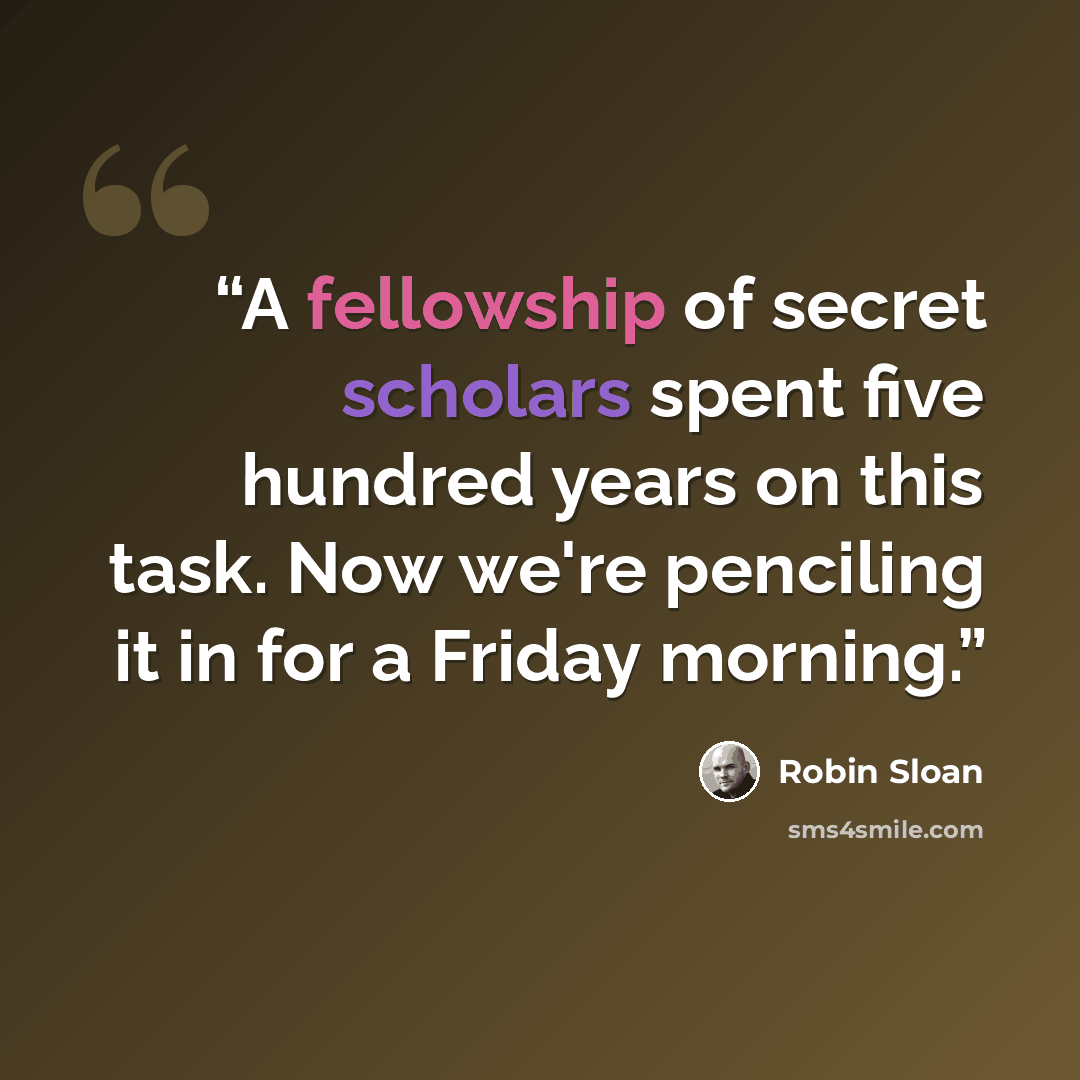 “A fellowship of secret scholars spent five hundred years on this task. Now we're penciling it in for a Friday morning.” quote by Robin Sloan