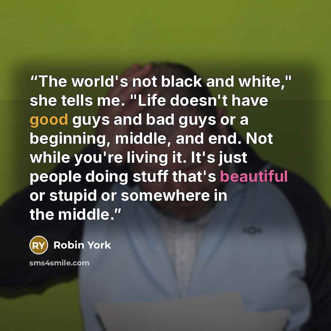 “The world's not black and white," she tells me. "Life doesn't have good guys and bad guys or a beginning, middle, and end. Not while you're living it. It's just people doing stuff that's beautiful or stupid or somewhere in the middle.” quote by Robin York
