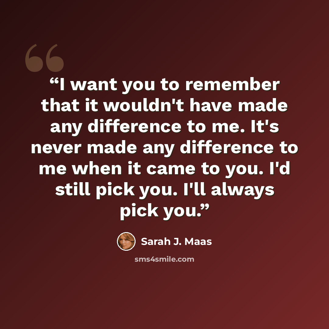 “I want you to remember that it wouldn't have made any difference to me. It's never made any difference to me when it came to you. I'd still pick you. I'll always pick you.” quote by Sarah J. Maas