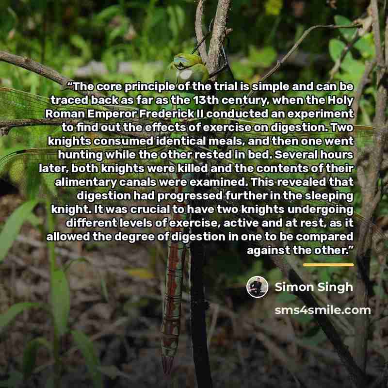“The core principle of the trial is simple and can be traced back as far as the 13th century, when the Holy Roman Emperor Frederick II conducted an experiment to find out the effects of exercise on digestion. Two knights consumed identical meals, and then one went hunting while the other rested in…” quote by Simon Singh