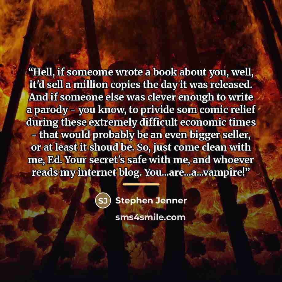 “Hell, if someome wrote a book about you, well, it'd sell a million copies the day it was released. And if someone else was clever enough to write a parody - you know, to privide som comic relief during these extremely difficult economic times - that would probably be an even bigger seller, or at…” quote by Stephen Jenner
