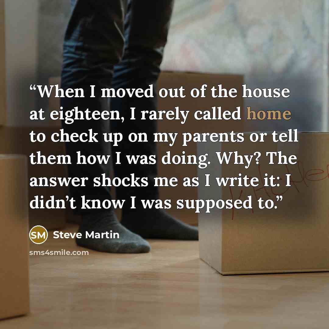 “When I moved out of the house at eighteen, I rarely called home to check up on my parents or tell them how I was doing. Why? The answer shocks me as I write it: I didn’t know I was supposed to.” quote by Steve Martin