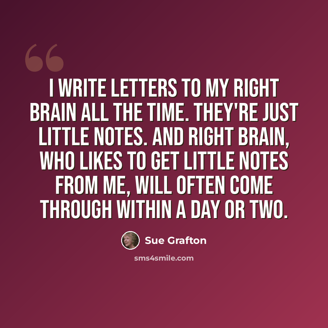 “I write letters to my right brain all the time. They're just little notes. And right brain, who likes to get little notes from me, will often come through within a day or two.” quote by Sue Grafton