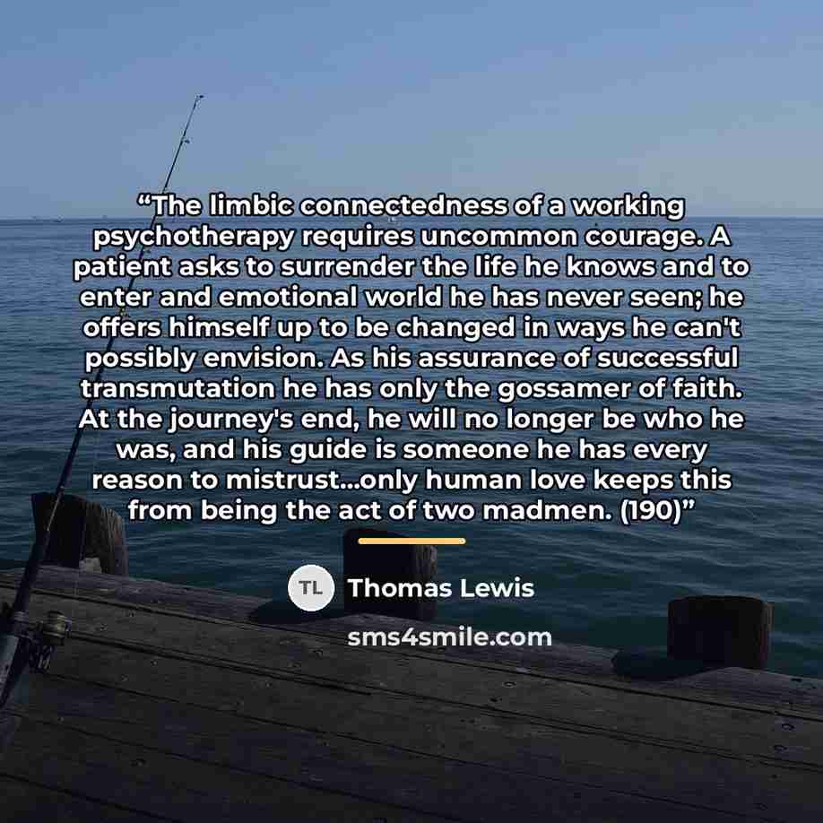 “The limbic connectedness of a working psychotherapy requires uncommon courage. A patient asks to surrender the life he knows and to enter and emotional world he has never seen; he offers himself up to be changed in ways he can't possibly envision. As his assurance of successful transmutation he…” quote by Thomas Lewis