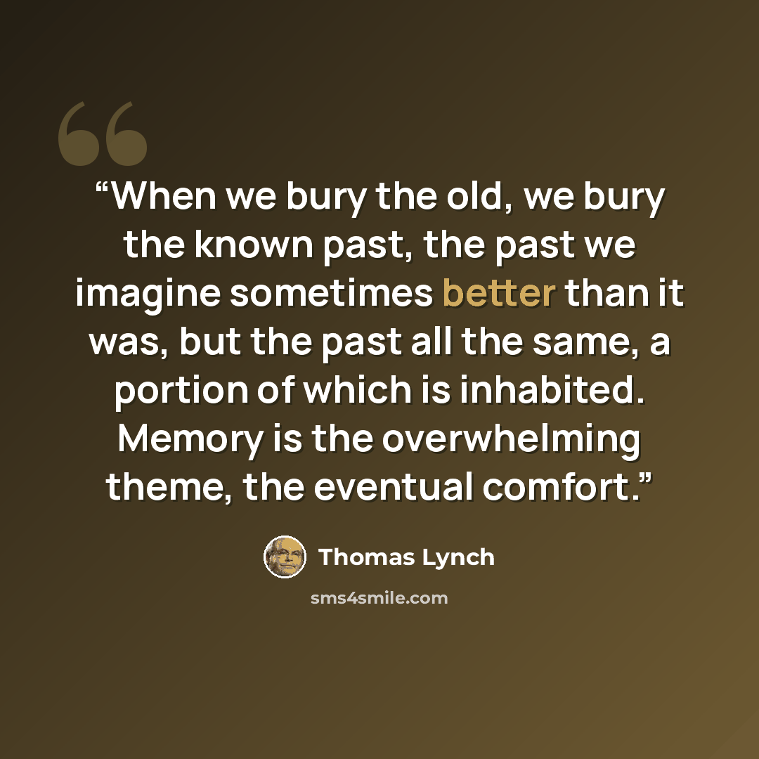 “When we bury the old, we bury the known past, the past we imagine sometimes better than it was, but the past all the same, a portion of which is inhabited. Memory is the overwhelming theme, the eventual comfort.” quote by Thomas Lynch